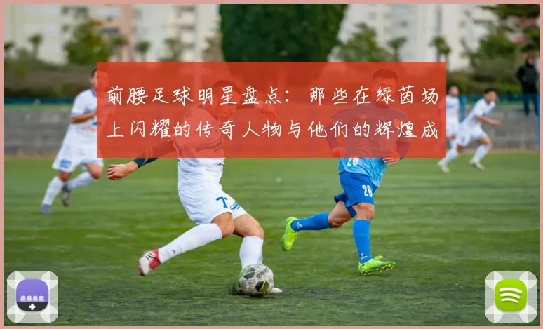 前腰足球明星盘点：那些在绿茵场上闪耀的传奇人物与他们的辉煌成就