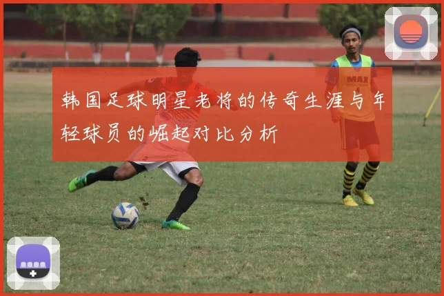 韩国足球明星老将的传奇生涯与年轻球员的崛起对比分析